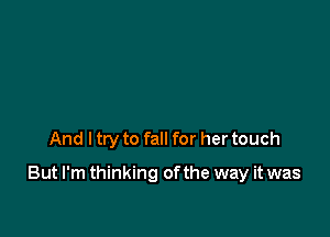 And ltry to fall for her touch

But I'm thinking ofthe way it was