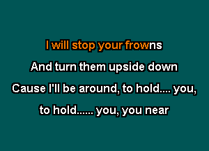 I will stop your frowns

And turn them upside down

Cause I'll be around. to hold.... you,

to hold ...... you. you near