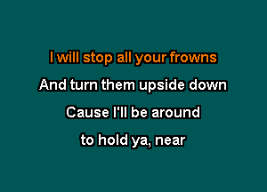 I will stop all your frowns

And turn them upside down

Cause I'll be around

to hold ya. near