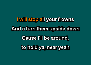 I will stop all your frowns
And a turn them upside down

Cause I'll be around,

to hold ya, near yeah