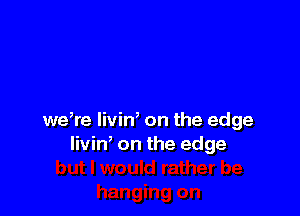 we,re liviW on the edge
livin, on the edge
