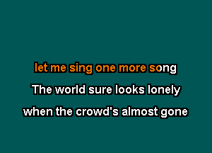 let me sing one more song

The world sure looks lonely

when the crowd's almost gone