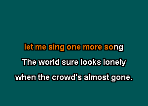 let me sing one more song

The world sure looks lonely

when the crowd's almost gone.