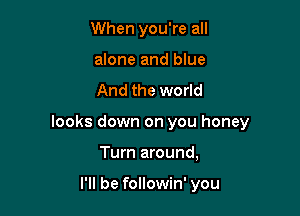 When you're all
alone and blue

And the world

looks down on you honey

Turn around,

I'll be followin' you