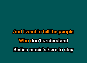 And I want to tell the people

Who don't understand

Sixties music's here to stay