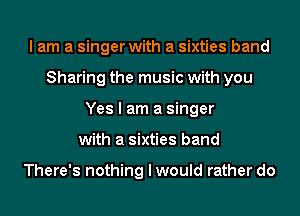 I am a singer with a sixties band
Sharing the music with you
Yes I am a singer
with a sixties band

There's nothing I would rather do