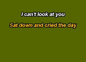 I can't look at you

Sat down and cried the day