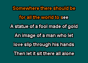 Somewhere there should be
for all the world to see
A statue of a fool made of gold

An image of a man who let

love slip through his hands

Then let it sit there all alone I