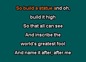 So build a statue and oh,

build it high
So that all can see
And inscribe the
world's greatest fool

And name it after, after me