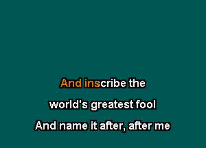 And inscribe the

world's greatest fool

And name it after, after me