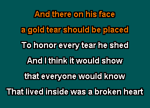 And there on his face
a gold tear should be placed
To honor every tear he shed
And I think it would show
that everyone would know

That lived inside was a broken heart