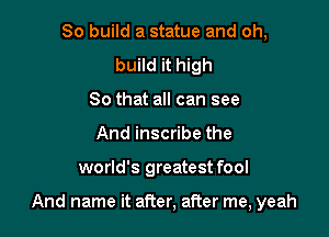 So build a statue and oh,
build it high
So that all can see
And inscribe the

world's greatest fool

And name it after, after me, yeah