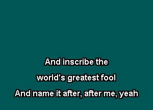 And inscribe the

world's greatest fool

And name it after, after me, yeah