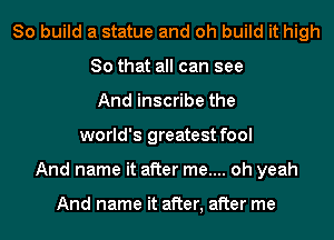 So build a statue and oh build it high
So that all can see
And inscribe the
world's greatest fool
And name it after me.... oh yeah

And name it after, after me