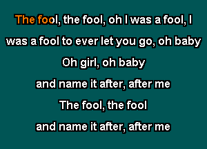 The fool, the fool, oh I was a fool, I
was afool to ever let you go, oh baby
Oh girl, oh baby
and name it after, after me
The fool, the fool

and name it after, after me