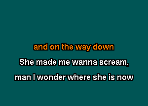 and on the way down

She made me wanna scream,

man I wonder where she is now