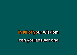 In all of your wisdom

can you answer one