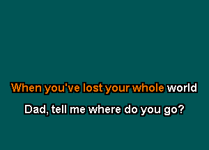 When you've lost your whole world

Dad, tell me where do you go?