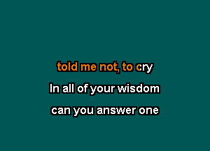 told me not, to cry

In all of your wisdom

can you answer one