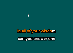 In all of your wisdom

can you answer one