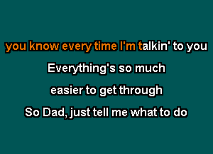 you know every time I'm talkin' to you

Everything's so much
easier to get through

So Dad, just tell me what to do