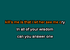 kill's me is thati let her see me cry

In all of your wisdom

can you answer one