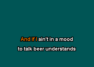 And ifl ain't in a mood

to talk beer understands