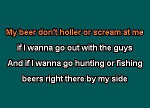 My beer don't holler or scream at me
ifl wanna go out with the guys
And ifl wanna go hunting or fishing

beers right there by my side