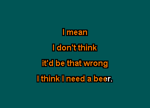 lmean

I don't think

it'd be that wrong

lthink I need a beer.
