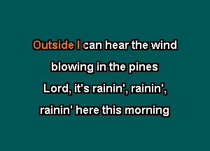 Outside I can hear the wind
blowing in the pines

Lord, it's rainin'. rainin',

rainin' here this morning