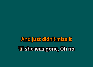 And just didn't miss it

'til she was gone, Oh no