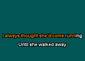 I always thought she'd come running

Until she walked away