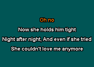 Oh no
Now she holds him tight
Night after night, And even if she tried

She couldn't love me anymore