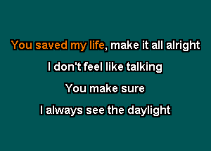 You saved my life, make it all alright
ldon't feel like talking

You make sure

I always see the daylight