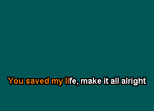 You saved my life, make it all alright