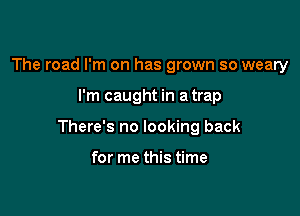 The road I'm on has grown so weary

I'm caught in a trap

There's no looking back

for me this time