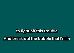 to fight offthis trouble
And break out the bubble that I'm in