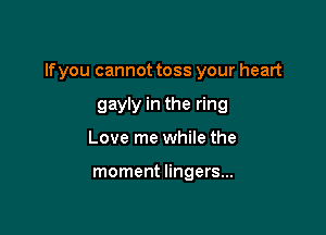 lfyou cannot toss your heart

gayly in the ring
Love me while the

moment lingers...