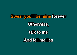 Swear you'll be mine forever

Otherwise,
talk to me

And tell me lies