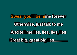 Swear you'll be mine forever

Otherwise. just talk to me
And tell me lies, lies, lies, lies

Great big, great big lies .............