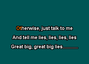 Otherwise. just talk to me

And tell me lies, lies, lies, lies

Great big, great big lies .............