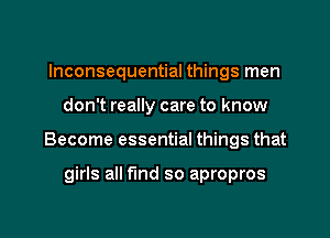 Inconsequential things men
don't really care to know

Become essential things that

girls all find so apropros

g