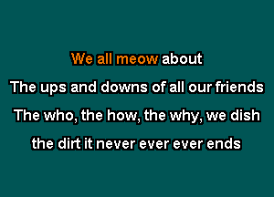 We all meow about
The ups and downs of all our friends
The who, the how, the why, we dish

the dirt it never ever ever ends