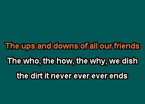 The ups and downs of all our friends
The who, the how, the why, we dish

the dirt it never ever ever ends