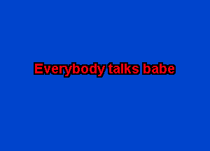 Everybody talks babe
