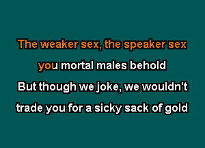 The weaker sex, the speaker sex
you mortal males behold
But though we joke, we wouldn't

trade you for a sicky sack of gold