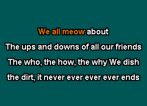 We all meow about
The ups and downs of all our friends
The who, the how, the why We dish

the dirt, it never ever ever ever ends