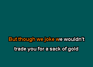 But though we joke we wouldn't

trade you for a sack of gold
