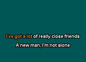 I've got a lot of really close friends

A new man, I'm not alone