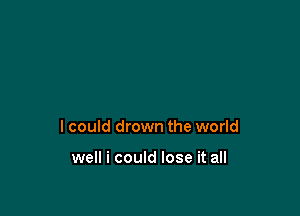 I could drown the world

well i could lose it all